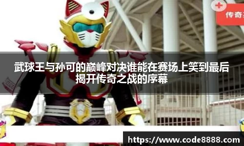 武球王与孙可的巅峰对决谁能在赛场上笑到最后揭开传奇之战的序幕